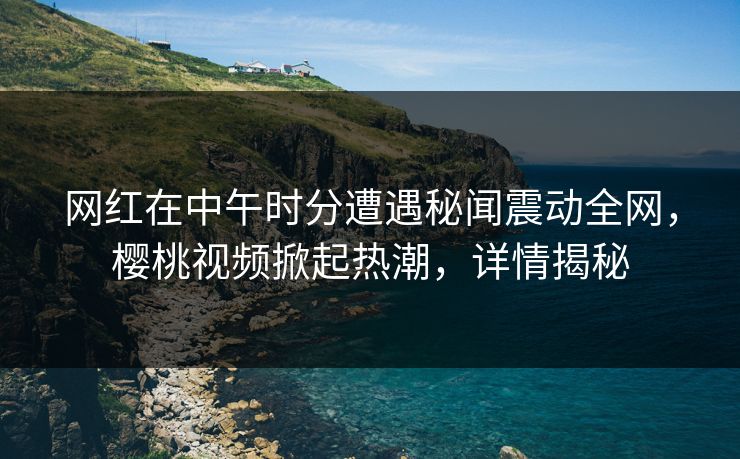 网红在中午时分遭遇秘闻震动全网，樱桃视频掀起热潮，详情揭秘