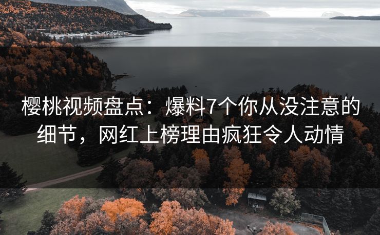 樱桃视频盘点：爆料7个你从没注意的细节，网红上榜理由疯狂令人动情
