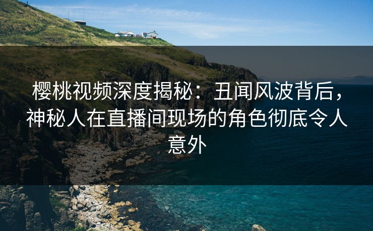 樱桃视频深度揭秘：丑闻风波背后，神秘人在直播间现场的角色彻底令人意外