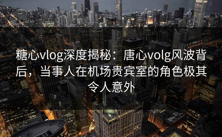 糖心vlog深度揭秘：唐心volg风波背后，当事人在机场贵宾室的角色极其令人意外