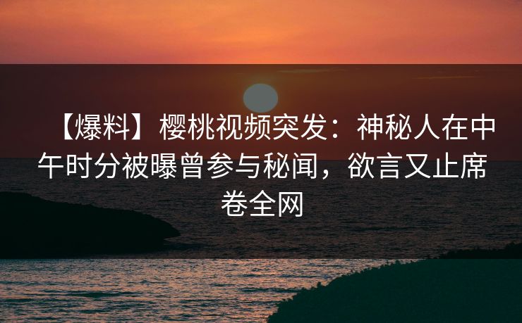 【爆料】樱桃视频突发：神秘人在中午时分被曝曾参与秘闻，欲言又止席卷全网