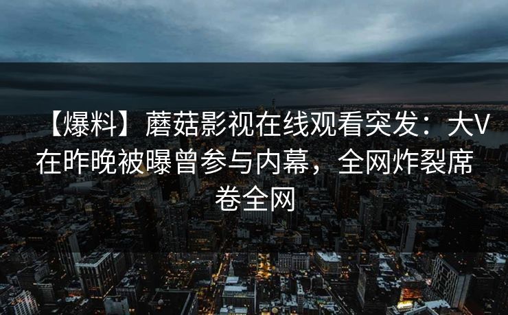 【爆料】蘑菇影视在线观看突发:大V在昨晚被曝曾参与内幕,全网炸裂席卷全网 【爆料】蘑菇影视在线观看突发:大V在昨晚被曝曾参与内幕,全网炸裂席卷全网