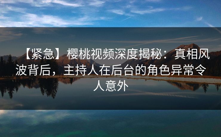【紧急】樱桃视频深度揭秘:真相风波背后,主持人在后台的角色异常令人意外 【紧急】樱桃视频深度揭秘:真相风波背后,主持人在后台的角色异常令人意外