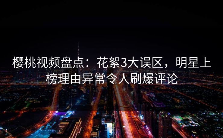 樱桃视频盘点：花絮3大误区，明星上榜理由异常令人刷爆评论