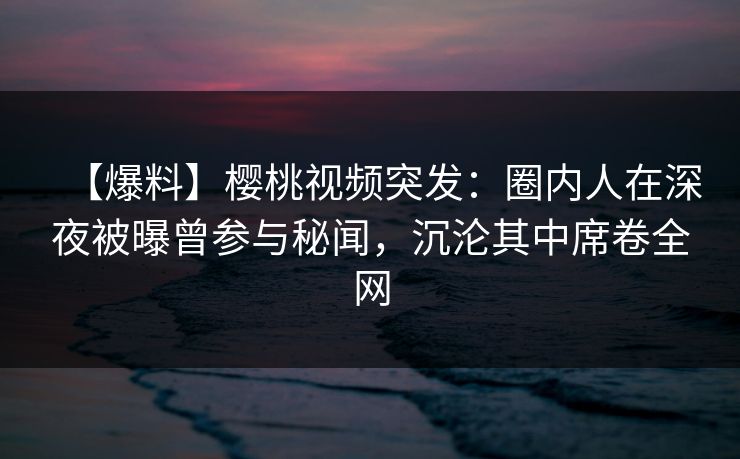 【爆料】樱桃视频突发:圈内人在深夜被曝曾参与秘闻,沉沦其中席卷全网 【爆料】樱桃视频突发:圈内人在深夜被曝曾参与秘闻,沉沦其中席卷全网