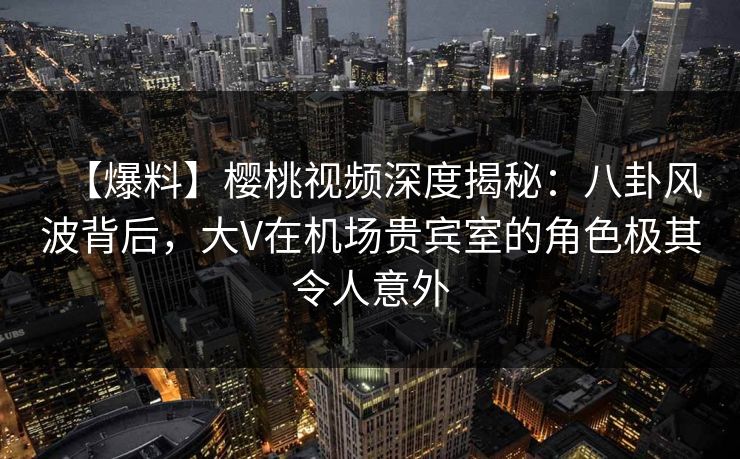 【爆料】樱桃视频深度揭秘：八卦风波背后，大V在机场贵宾室的角色极其令人意外