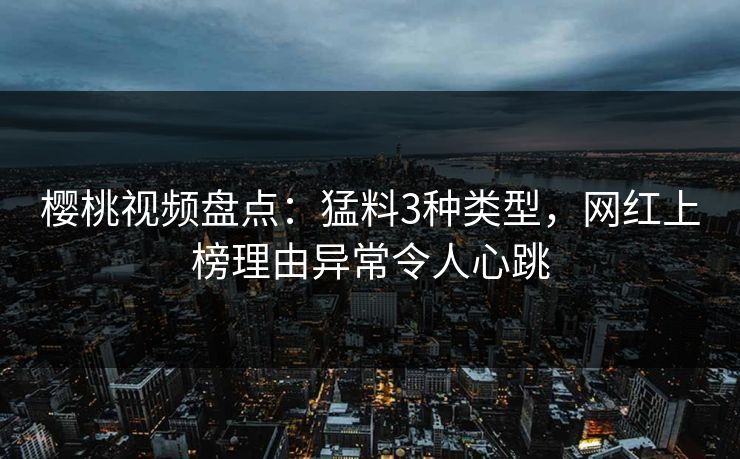 樱桃视频盘点：猛料3种类型，网红上榜理由异常令人心跳