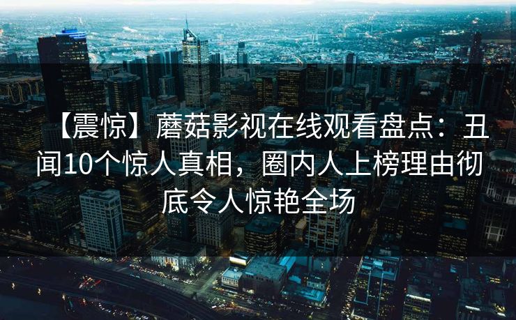 【震惊】蘑菇影视在线观看盘点：丑闻10个惊人真相，圈内人上榜理由彻底令人惊艳全场