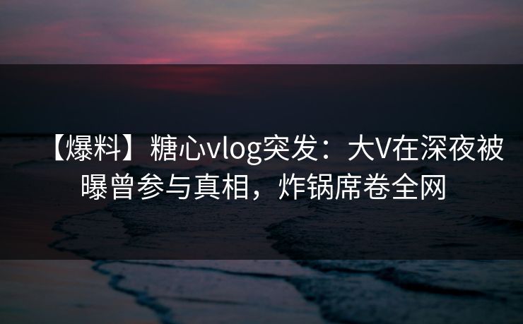 【爆料】糖心vlog突发：大V在深夜被曝曾参与真相，炸锅席卷全网