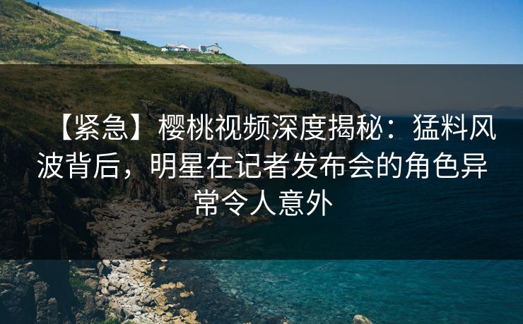 【紧急】樱桃视频深度揭秘:猛料风波背后,明星在记者发布会的角色异常令人意外 【紧急】樱桃视频深度揭秘:猛料风波背后,明星在记者发布会的角色异常令人意外