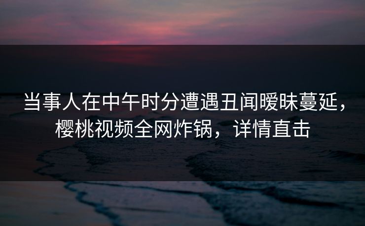 当事人在中午时分遭遇丑闻暧昧蔓延,樱桃视频全网炸锅,详情直击 当事人在中午时分遭遇丑闻暧昧蔓延,樱桃视频全网炸锅,详情直击