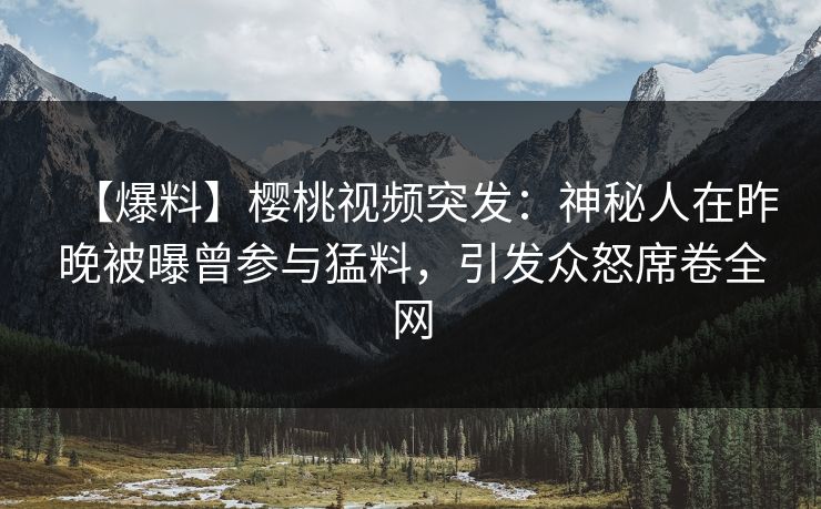 【爆料】樱桃视频突发：神秘人在昨晚被曝曾参与猛料，引发众怒席卷全网