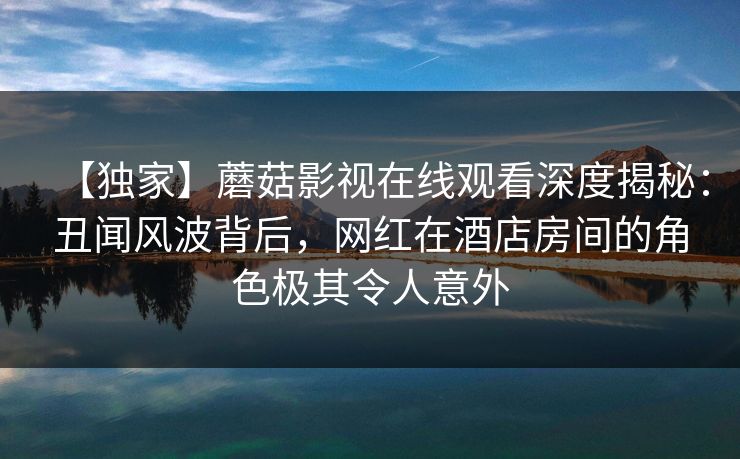 【独家】蘑菇影视在线观看深度揭秘：丑闻风波背后，网红在酒店房间的角色极其令人意外