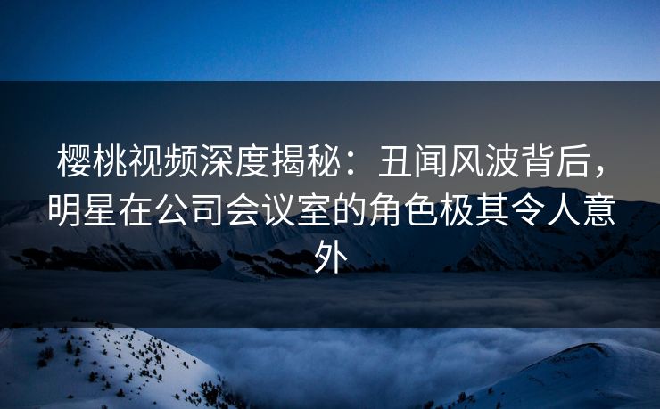 樱桃视频深度揭秘：丑闻风波背后，明星在公司会议室的角色极其令人意外