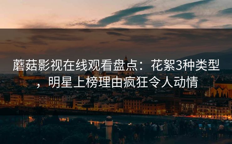 蘑菇影视在线观看盘点:花絮3种类型,明星上榜理由疯狂令人动情 蘑菇影视在线观看盘点:花絮3种类型,明星上榜理由疯狂令人动情