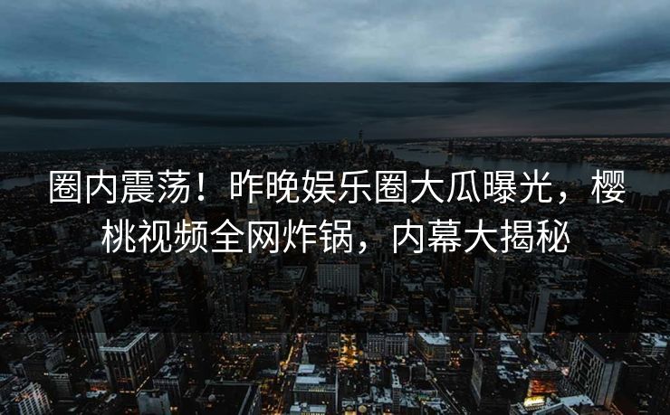 圈内震荡!昨晚娱乐圈大瓜曝光,樱桃视频全网炸锅,内幕大揭秘 圈内震荡!昨晚娱乐圈大瓜曝光,樱桃视频全网炸锅,内幕大揭秘