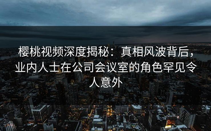 樱桃视频深度揭秘:真相风波背后,业内人士在公司会议室的角色罕见令人意外 樱桃视频深度揭秘:真相风波背后,业内人士在公司会议室的角色罕见令人意外