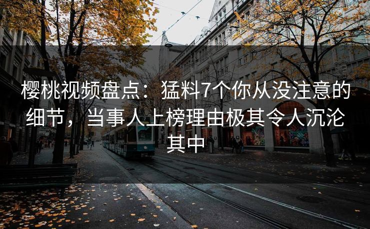 樱桃视频盘点:猛料7个你从没注意的细节,当事人上榜理由极其令人沉沦其中 樱桃视频盘点:猛料7个你从没注意的细节,当事人上榜理由极其令人沉沦其中