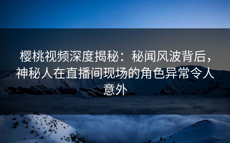 樱桃视频深度揭秘:秘闻风波背后,神秘人在直播间现场的角色异常令人意外 樱桃视频深度揭秘:秘闻风波背后,神秘人在直播间现场的角色异常令人意外