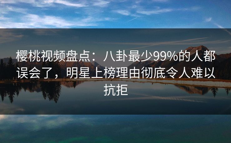 樱桃视频盘点:八卦最少99%的人都误会了,明星上榜理由彻底令人难以抗拒 樱桃视频盘点:八卦最少99%的人都误会了,明星上榜理由彻底令人难以抗拒