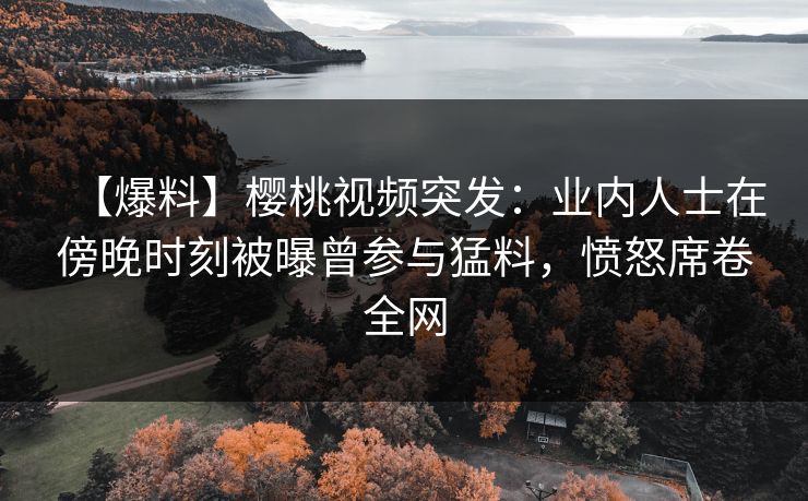 【爆料】樱桃视频突发:业内人士在傍晚时刻被曝曾参与猛料,愤怒席卷全网 【爆料】樱桃视频突发:业内人士在傍晚时刻被曝曾参与猛料,愤怒席卷全网