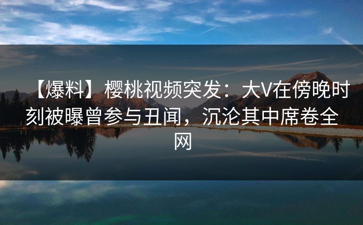 【爆料】樱桃视频突发:大V在傍晚时刻被曝曾参与丑闻,沉沦其中席卷全网 【爆料】樱桃视频突发:大V在傍晚时刻被曝曾参与丑闻,沉沦其中席卷全网