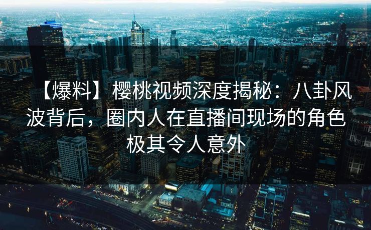【爆料】樱桃视频深度揭秘:八卦风波背后,圈内人在直播间现场的角色极其令人意外 【爆料】樱桃视频深度揭秘:八卦风波背后,圈内人在直播间现场的角色极其令人意外