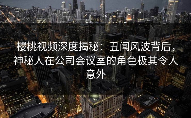 樱桃视频深度揭秘:丑闻风波背后,神秘人在公司会议室的角色极其令人意外 樱桃视频深度揭秘:丑闻风波背后,神秘人在公司会议室的角色极其令人意外