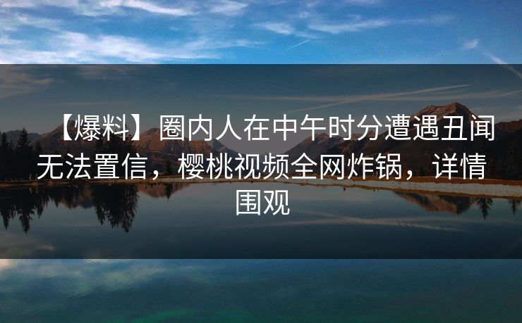 【爆料】圈内人在中午时分遭遇丑闻无法置信，樱桃视频全网炸锅，详情围观