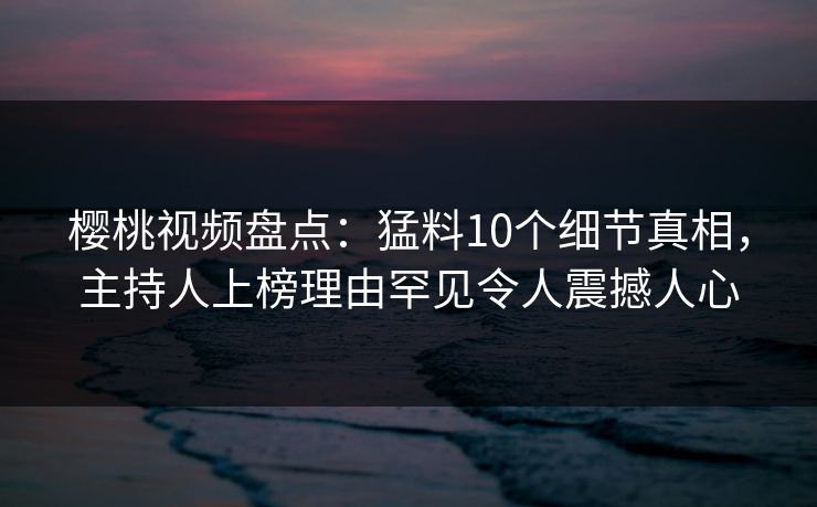 樱桃视频盘点：猛料10个细节真相，主持人上榜理由罕见令人震撼人心