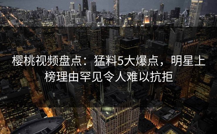 樱桃视频盘点:猛料5大爆点,明星上榜理由罕见令人难以抗拒 樱桃视频盘点:猛料5大爆点,明星上榜理由罕见令人难以抗拒