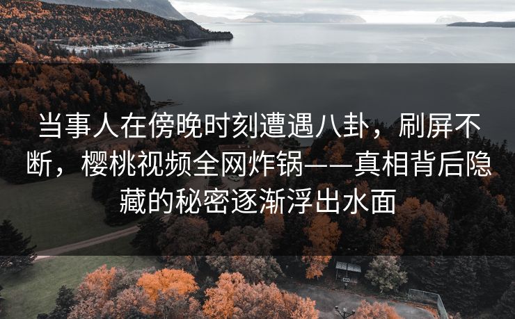 当事人在傍晚时刻遭遇八卦，刷屏不断，樱桃视频全网炸锅——真相背后隐藏的秘密逐渐浮出水面