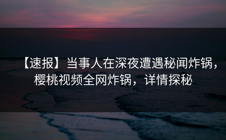 【速报】当事人在深夜遭遇秘闻炸锅,樱桃视频全网炸锅,详情探秘 【速报】当事人在深夜遭遇秘闻炸锅,樱桃视频全网炸锅,详情探秘