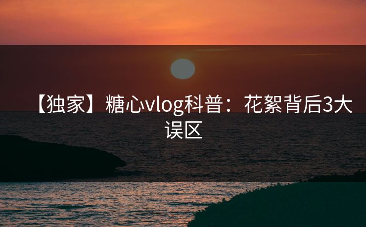 【独家】糖心vlog科普:花絮背后3大误区 【独家】糖心vlog科普:花絮背后3大误区
