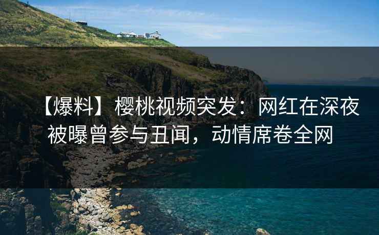【爆料】樱桃视频突发：网红在深夜被曝曾参与丑闻，动情席卷全网