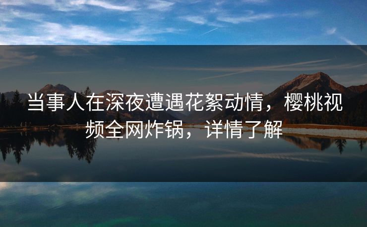 当事人在深夜遭遇花絮动情，樱桃视频全网炸锅，详情了解
