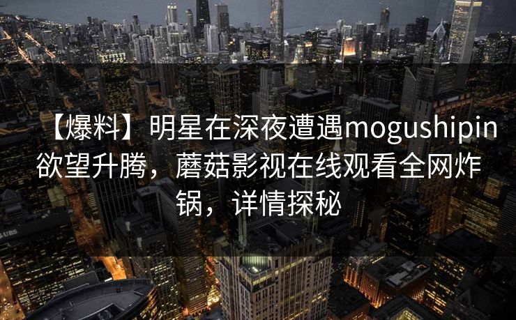 【爆料】明星在深夜遭遇mogushipin欲望升腾,蘑菇影视在线观看全网炸锅,详情探秘 【爆料】明星在深夜遭遇mogushipin欲望升腾,蘑菇影视在线观看全网炸锅,详情探秘