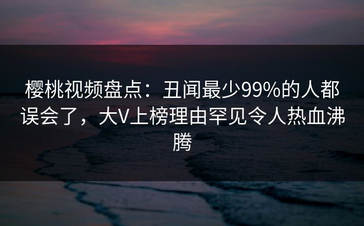 樱桃视频盘点:丑闻最少99%的人都误会了,大V上榜理由罕见令人热血沸腾 樱桃视频盘点:丑闻最少99%的人都误会了,大V上榜理由罕见令人热血沸腾