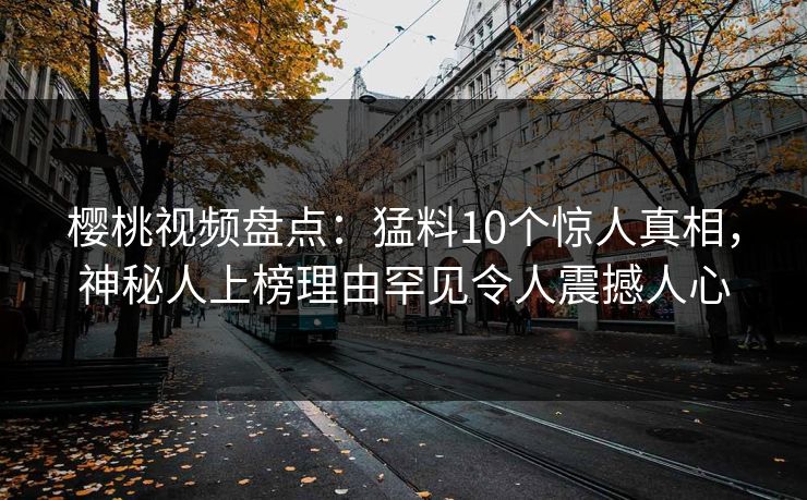 樱桃视频盘点:猛料10个惊人真相,神秘人上榜理由罕见令人震撼人心 樱桃视频盘点:猛料10个惊人真相,神秘人上榜理由罕见令人震撼人心