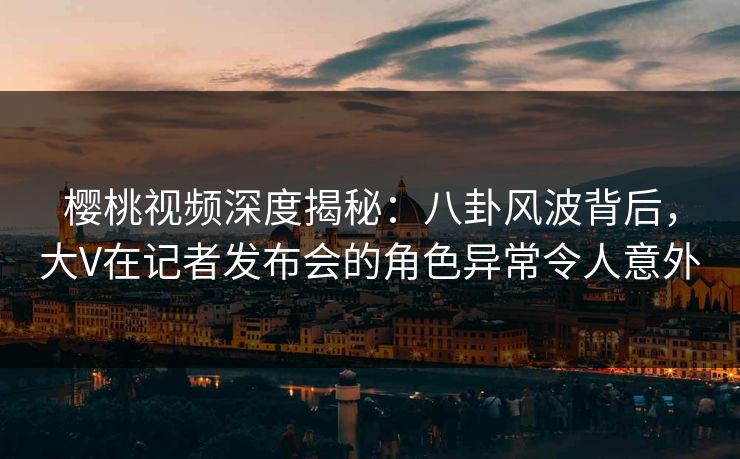 樱桃视频深度揭秘:八卦风波背后,大V在记者发布会的角色异常令人意外 樱桃视频深度揭秘:八卦风波背后,大V在记者发布会的角色异常令人意外