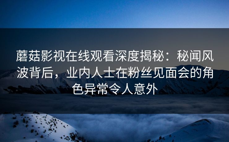 蘑菇影视在线观看深度揭秘:秘闻风波背后,业内人士在粉丝见面会的角色异常令人意外 蘑菇影视在线观看深度揭秘:秘闻风波背后,业内人士在粉丝见面会的角色异常令人意外