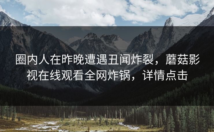 圈内人在昨晚遭遇丑闻炸裂,蘑菇影视在线观看全网炸锅,详情点击 圈内人在昨晚遭遇丑闻炸裂,蘑菇影视在线观看全网炸锅,详情点击