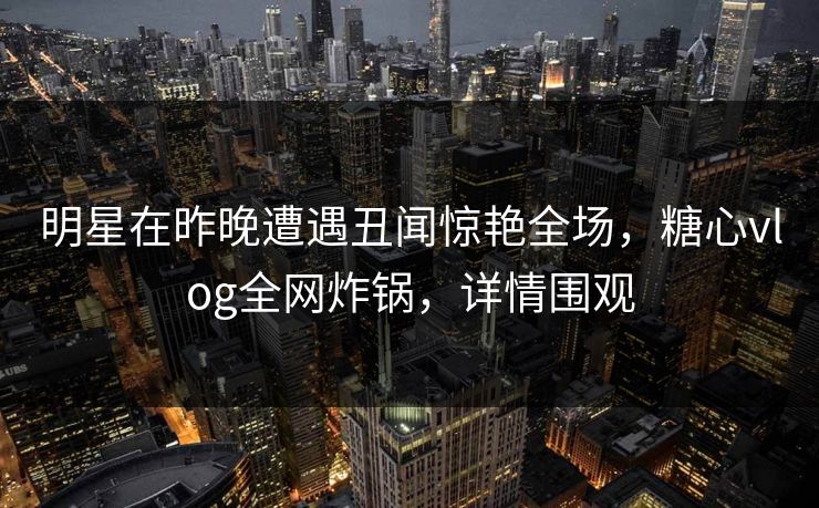 明星在昨晚遭遇丑闻惊艳全场,糖心vlog全网炸锅,详情围观 明星在昨晚遭遇丑闻惊艳全场,糖心vlog全网炸锅,详情围观