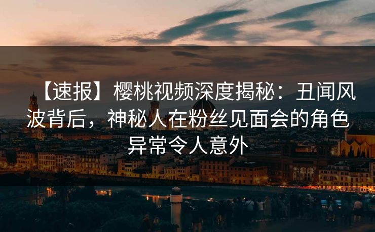 【速报】樱桃视频深度揭秘:丑闻风波背后,神秘人在粉丝见面会的角色异常令人意外 【速报】樱桃视频深度揭秘:丑闻风波背后,神秘人在粉丝见面会的角色异常令人意外
