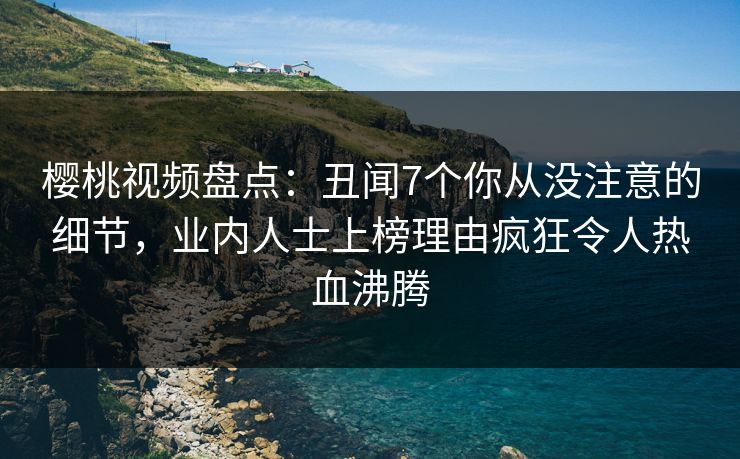 樱桃视频盘点：丑闻7个你从没注意的细节，业内人士上榜理由疯狂令人热血沸腾