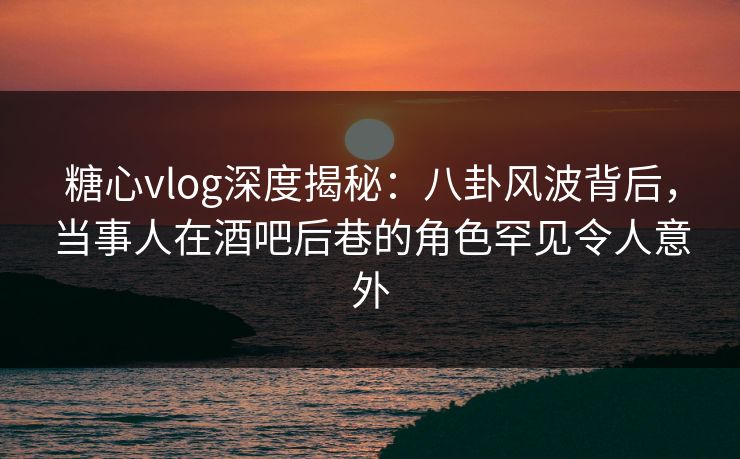 糖心vlog深度揭秘:八卦风波背后,当事人在酒吧后巷的角色罕见令人意外 糖心vlog深度揭秘:八卦风波背后,当事人在酒吧后巷的角色罕见令人意外