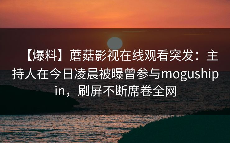 【爆料】蘑菇影视在线观看突发:主持人在今日凌晨被曝曾参与mogushipin,刷屏不断席卷全网 【爆料】蘑菇影视在线观看突发:主持人在今日凌晨被曝曾参与mogushipin,刷屏不断席卷全网