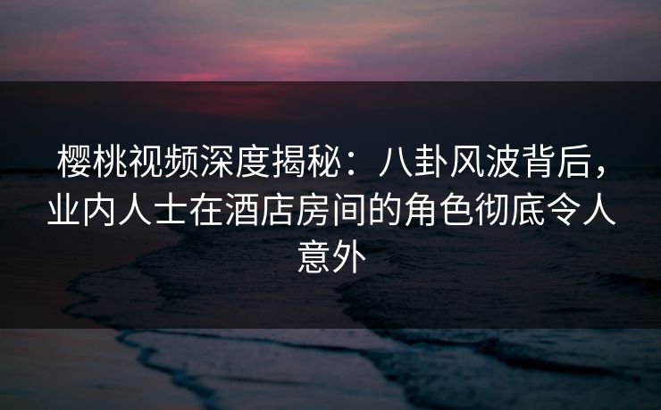 樱桃视频深度揭秘：八卦风波背后，业内人士在酒店房间的角色彻底令人意外