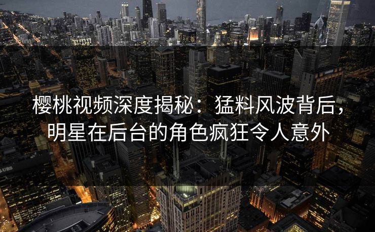 樱桃视频深度揭秘：猛料风波背后，明星在后台的角色疯狂令人意外