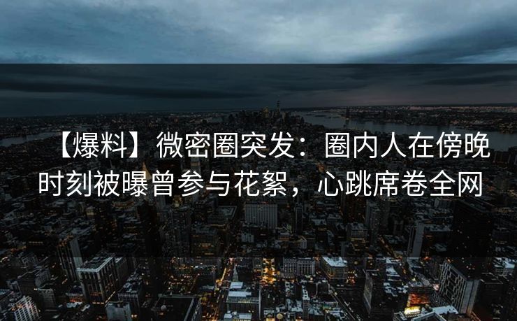 【爆料】微密圈突发：圈内人在傍晚时刻被曝曾参与花絮，心跳席卷全网